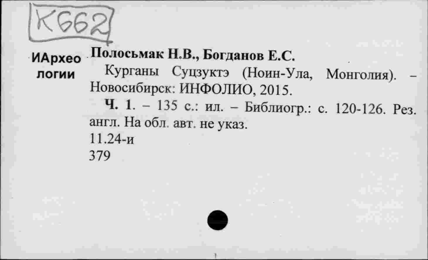 ﻿ИАрхео логии
Полосьмак Н.В., Богданов Е.С.
Курганы Суцзуктэ (Ноин-Ула, Новосибирск: ИНФОЛИО, 2015.
Ч. 1. — 135 с.: ил. — Библиогр.: англ. На обл. авт. не указ.
11.24-и
379
Монголия). -
с. 120-126. Рез.